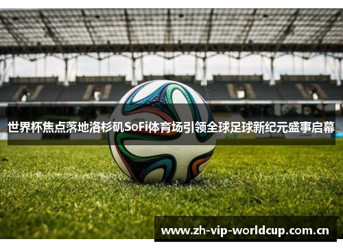 世界杯焦点落地洛杉矶SoFi体育场引领全球足球新纪元盛事启幕