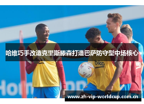 哈维巧手改造克里斯滕森打造巴萨防守型中场核心 哈维巧手改造克里斯滕森打造巴萨防守型中场核心